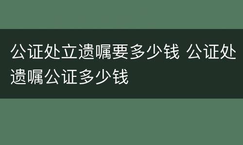 公证处立遗嘱要多少钱 公证处遗嘱公证多少钱