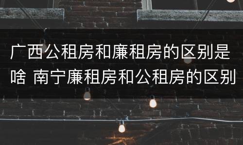 广西公租房和廉租房的区别是啥 南宁廉租房和公租房的区别