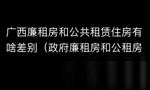 广西廉租房和公共租赁住房有啥差别（政府廉租房和公租房性质一样么?）