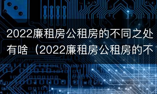 2022廉租房公租房的不同之处有啥（2022廉租房公租房的不同之处有啥变化）