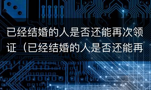 已经结婚的人是否还能再次领证（已经结婚的人是否还能再次领证登记）