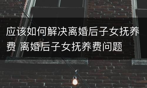 应该如何解决离婚后子女抚养费 离婚后子女抚养费问题