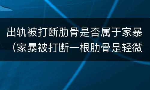 出轨被打断肋骨是否属于家暴（家暴被打断一根肋骨是轻微伤吗）