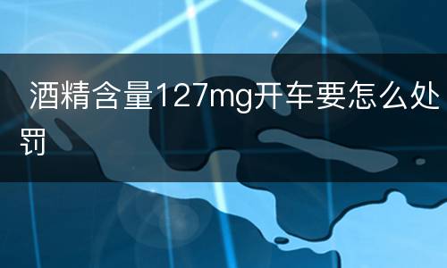  酒精含量127mg开车要怎么处罚