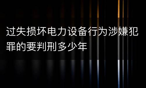 过失损坏电力设备行为涉嫌犯罪的要判刑多少年