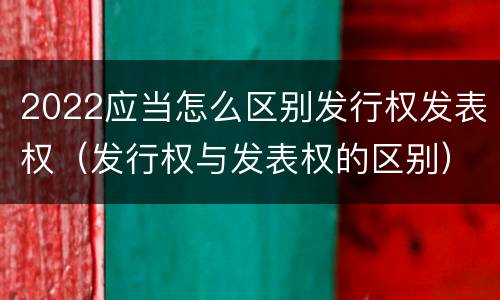 2022应当怎么区别发行权发表权（发行权与发表权的区别）