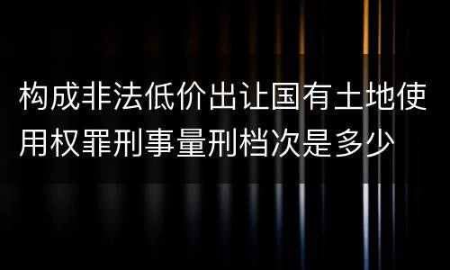 构成非法低价出让国有土地使用权罪刑事量刑档次是多少