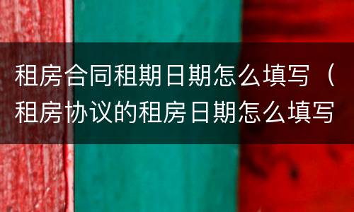 租房合同租期日期怎么填写（租房协议的租房日期怎么填写）