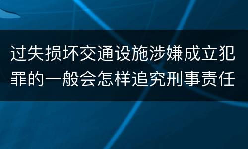 过失损坏交通设施涉嫌成立犯罪的一般会怎样追究刑事责任