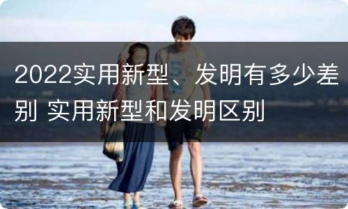 2022实用新型、发明有多少差别 实用新型和发明区别