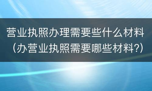 营业执照办理需要些什么材料（办营业执照需要哪些材料?）