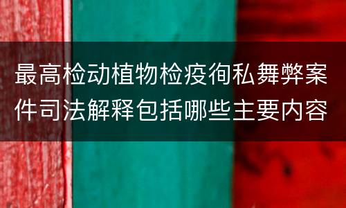 最高检动植物检疫徇私舞弊案件司法解释包括哪些主要内容
