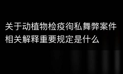 关于动植物检疫徇私舞弊案件相关解释重要规定是什么