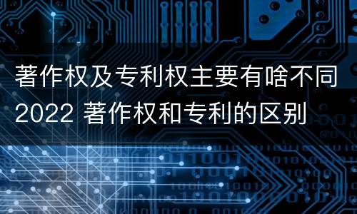 著作权及专利权主要有啥不同2022 著作权和专利的区别