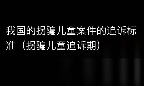 我国的拐骗儿童案件的追诉标准（拐骗儿童追诉期）