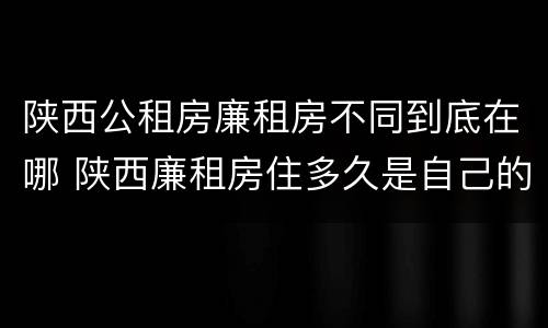 陕西公租房廉租房不同到底在哪 陕西廉租房住多久是自己的