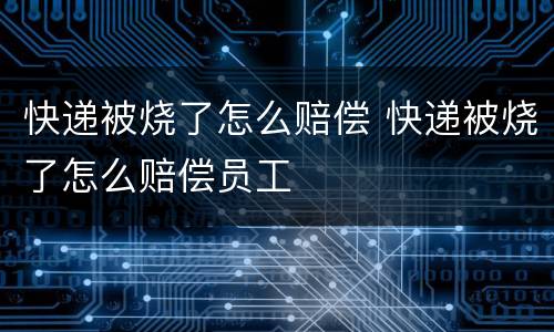 快递被烧了怎么赔偿 快递被烧了怎么赔偿员工