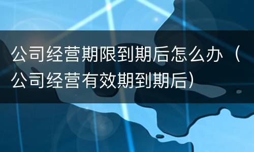 公司经营期限到期后怎么办（公司经营有效期到期后）
