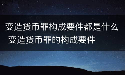 变造货币罪构成要件都是什么 变造货币罪的构成要件