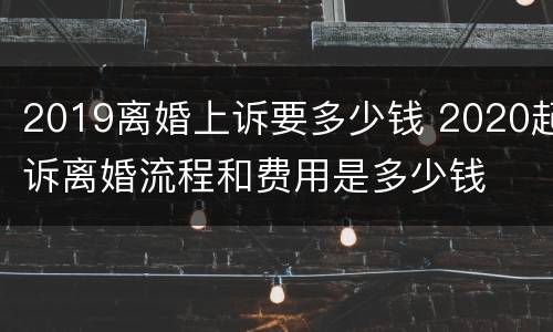 2019离婚上诉要多少钱 2020起诉离婚流程和费用是多少钱