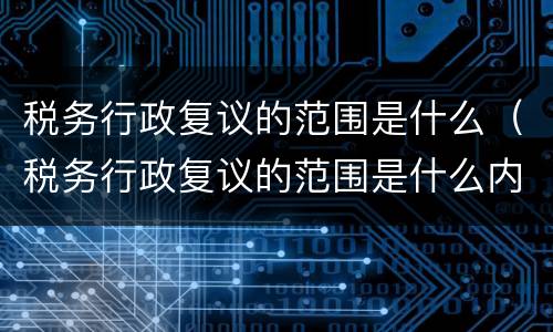 税务行政复议的范围是什么（税务行政复议的范围是什么内容）