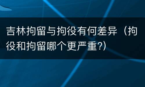 吉林拘留与拘役有何差异（拘役和拘留哪个更严重?）