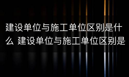 建设单位与施工单位区别是什么 建设单位与施工单位区别是什么呢