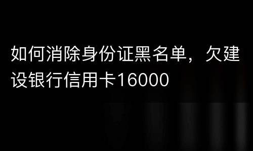 如何消除身份证黑名单，欠建设银行信用卡16000