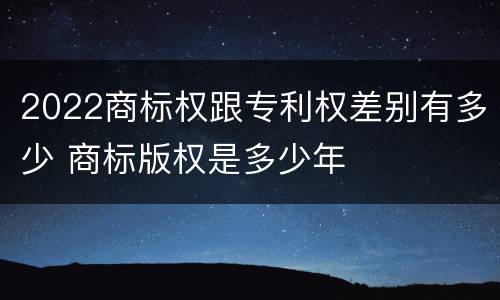 2022商标权跟专利权差别有多少 商标版权是多少年