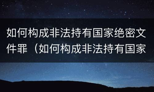 如何构成非法持有国家绝密文件罪（如何构成非法持有国家绝密文件罪）