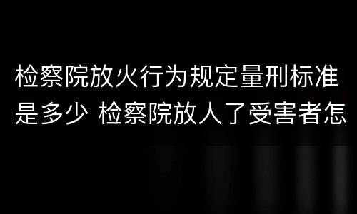 检察院放火行为规定量刑标准是多少 检察院放人了受害者怎么办