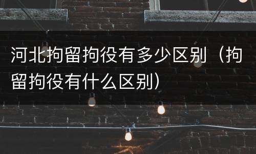 河北拘留拘役有多少区别（拘留拘役有什么区别）