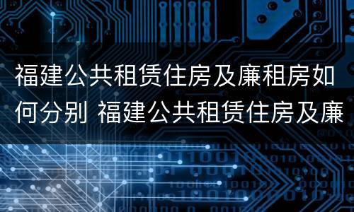 福建公共租赁住房及廉租房如何分别 福建公共租赁住房及廉租房如何分别认定