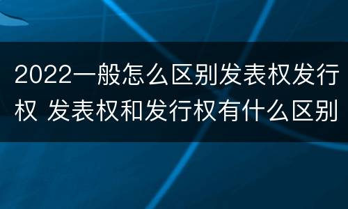 2022一般怎么区别发表权发行权 发表权和发行权有什么区别