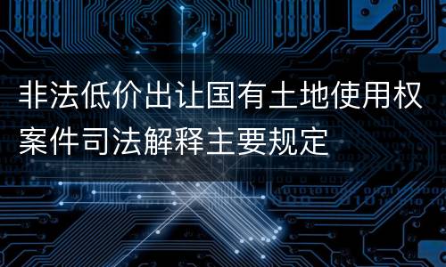 非法低价出让国有土地使用权案件司法解释主要规定