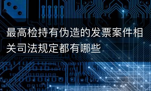 最高检持有伪造的发票案件相关司法规定都有哪些