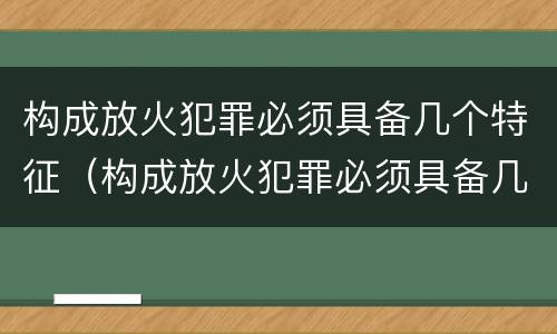 构成放火犯罪必须具备几个特征（构成放火犯罪必须具备几个特征和条件）