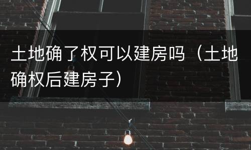 土地确了权可以建房吗（土地确权后建房子）