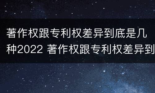 著作权跟专利权差异到底是几种2022 著作权跟专利权差异到底是几种2022年的
