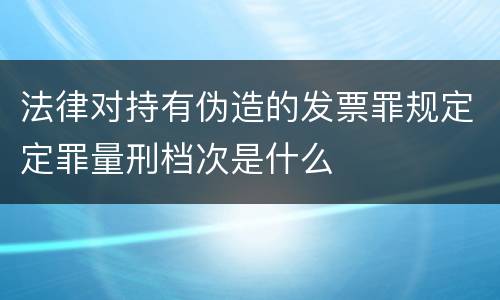 法律对持有伪造的发票罪规定定罪量刑档次是什么