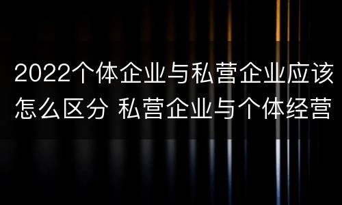 2022个体企业与私营企业应该怎么区分 私营企业与个体经营企业的区别