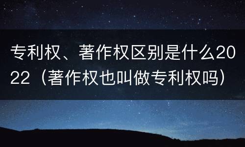专利权、著作权区别是什么2022（著作权也叫做专利权吗）