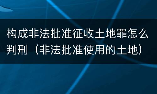 构成非法批准征收土地罪怎么判刑（非法批准使用的土地）