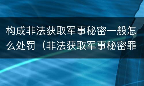 构成非法获取军事秘密一般怎么处罚（非法获取军事秘密罪的犯罪主体是）