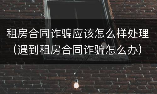 租房合同诈骗应该怎么样处理(遇到租房合同诈骗怎么办)
