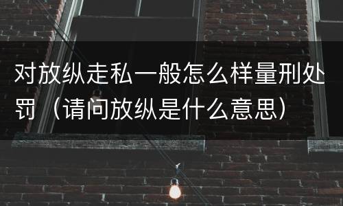 对放纵走私一般怎么样量刑处罚（请问放纵是什么意思）