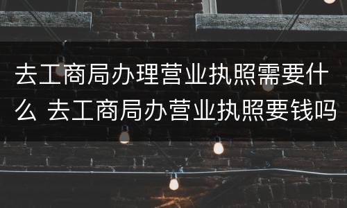 去工商局办理营业执照需要什么 去工商局办营业执照要钱吗