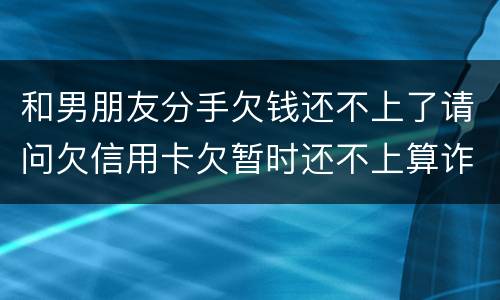和男朋友分手欠钱还不上了请问欠信用卡欠暂时还不上算诈骗吗
