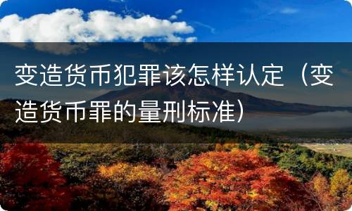 变造货币犯罪该怎样认定（变造货币罪的量刑标准）