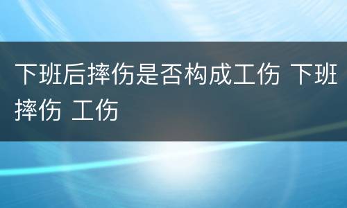 下班后摔伤是否构成工伤 下班摔伤 工伤